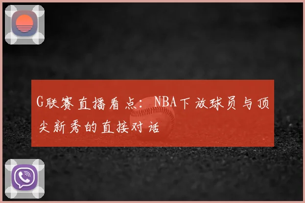 G联赛直播看点：NBA下放球员与顶尖新秀的直接对话
