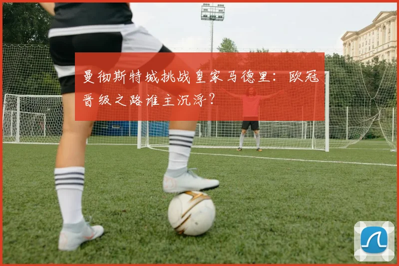 曼彻斯特城挑战皇家马德里:欧冠晋级之路谁主沉浮?