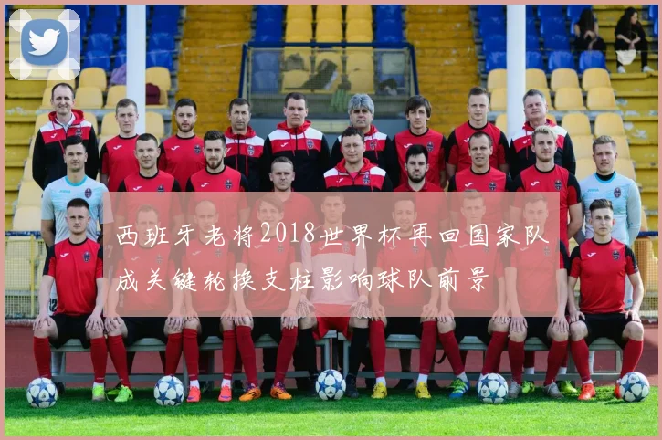 西班牙老将2018世界杯再回国家队成关键轮换支柱影响球队前景