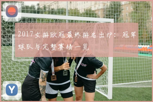 2017女排欧冠最终排名出炉：冠军球队与完整赛绩一览