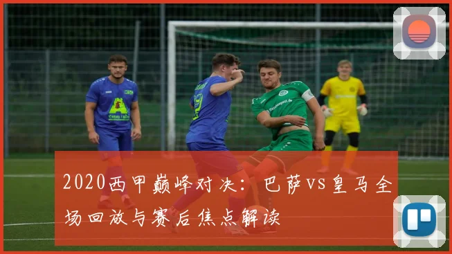 2020西甲巅峰对决：巴萨vs皇马全场回放与赛后焦点解读