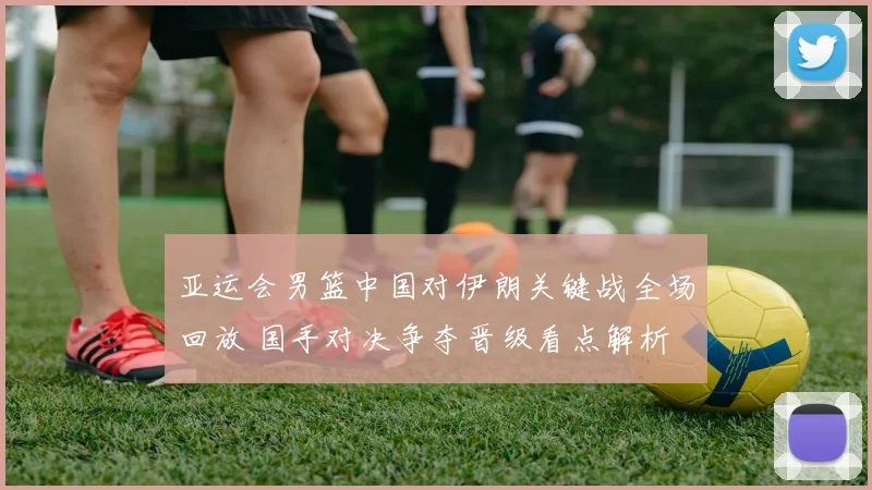 亚运会男篮中国对伊朗关键战全场回放 国手对决争夺晋级看点解析