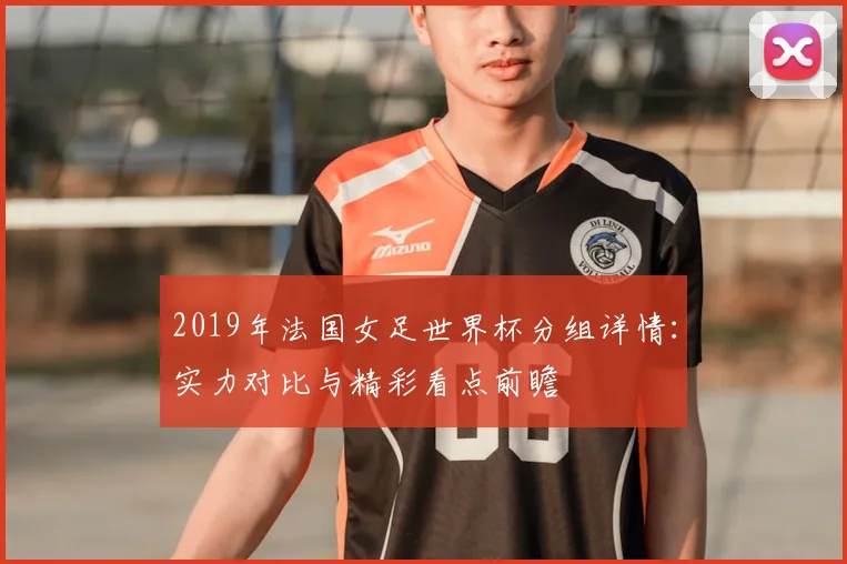 2019年法国女足世界杯分组详情：实力对比与精彩看点前瞻