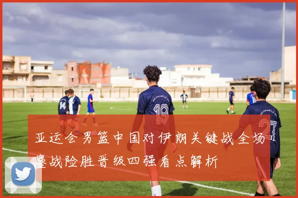 亚运会男篮中国对伊朗关键战全场鏖战险胜晋级四强看点解析