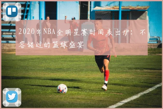 2020年NBA全明星赛时间表出炉:不容错过的篮球盛宴