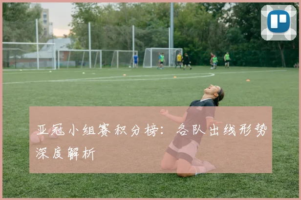 亚冠小组赛积分榜：各队出线形势深度解析