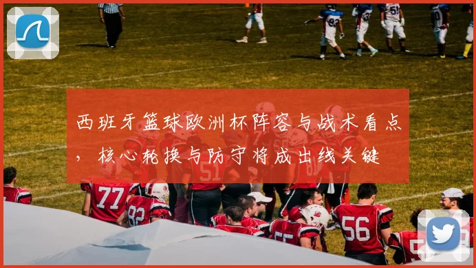 西班牙篮球欧洲杯阵容与战术看点，核心轮换与防守将成出线关键