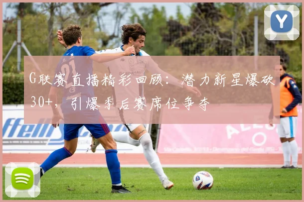 G联赛直播精彩回顾:潜力新星爆砍30+,引爆季后赛席位争夺