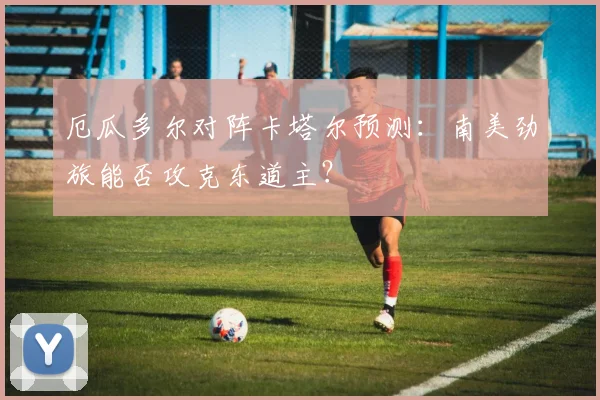 厄瓜多尔对阵卡塔尔预测：南美劲旅能否攻克东道主？