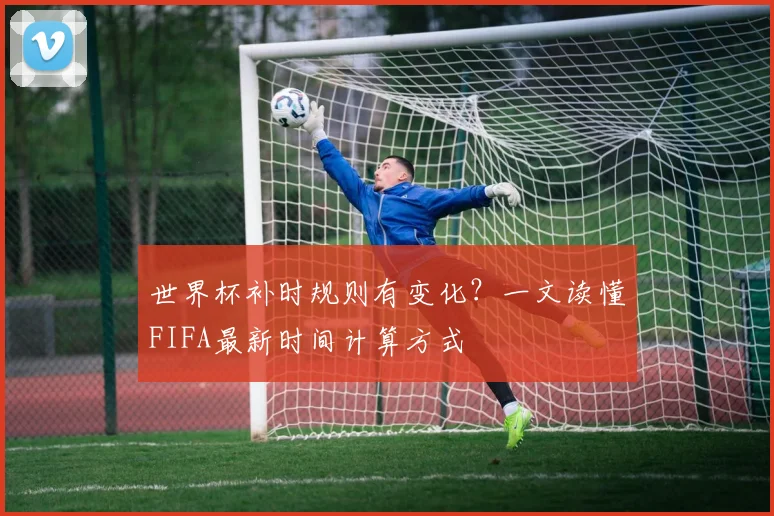 世界杯补时规则有变化？一文读懂FIFA最新时间计算方式