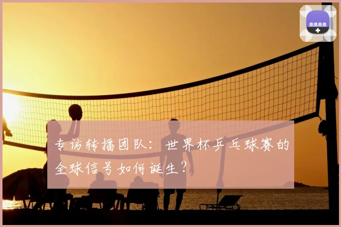 专访转播团队：世界杯乒乓球赛的全球信号如何诞生？