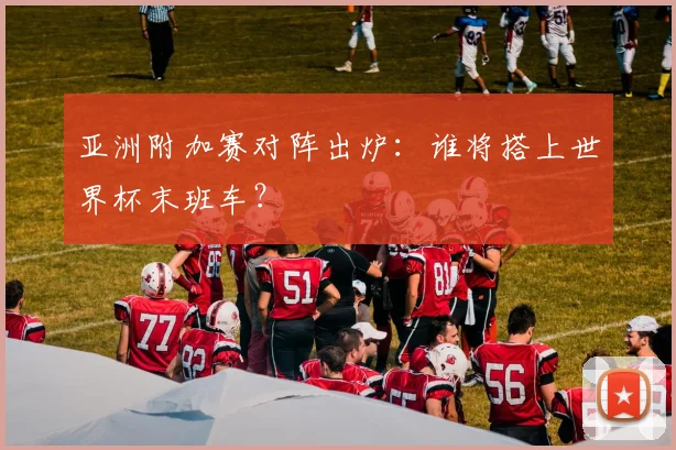 亚洲附加赛对阵出炉：谁将搭上世界杯末班车？