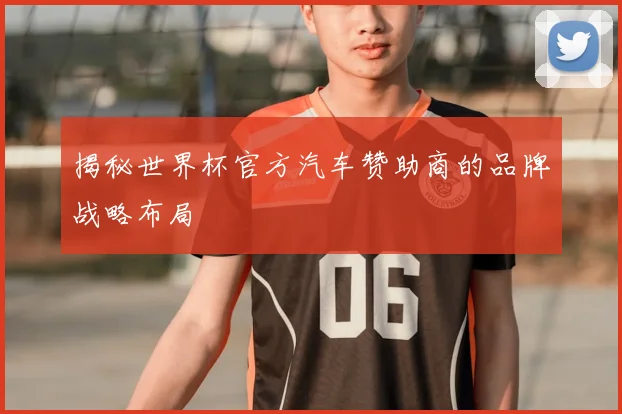 揭秘世界杯官方汽车赞助商的品牌战略布局