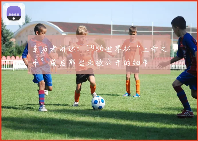 亲历者讲述：1986世界杯“上帝之手”前后那些未被公开的细节