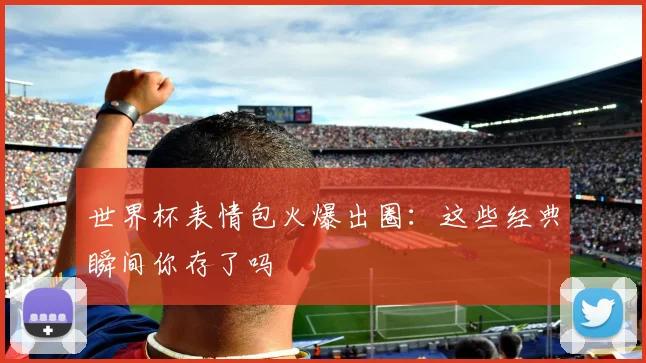 世界杯表情包火爆出圈：这些经典瞬间你存了吗