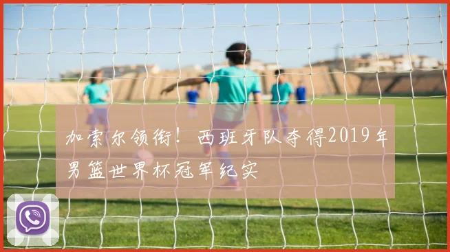 加索尔领衔！西班牙队夺得2019年男篮世界杯冠军纪实