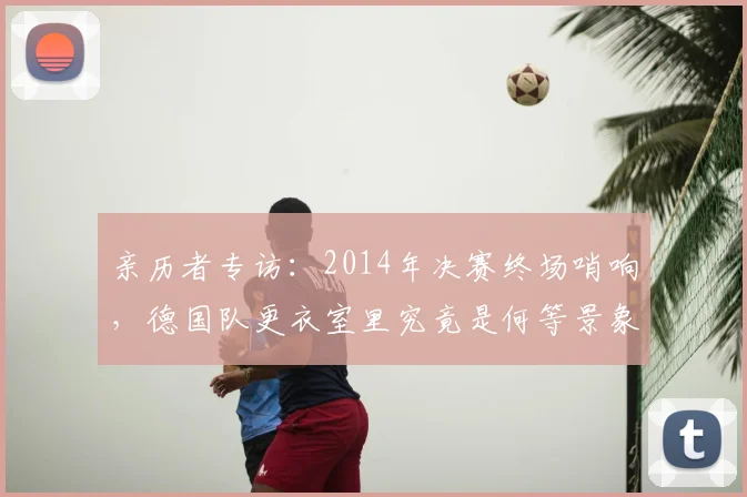亲历者专访：2014年决赛终场哨响，德国队更衣室里究竟是何等景象？