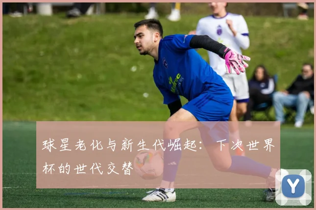球星老化与新生代崛起：下次世界杯的世代交替